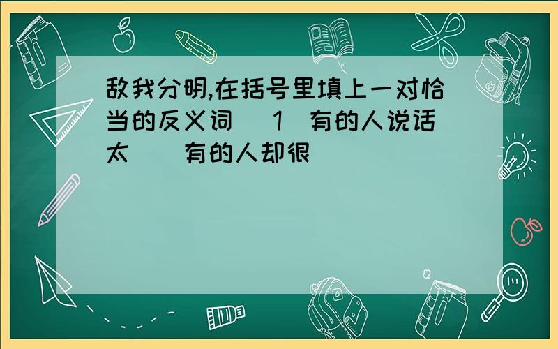 敌我分明,在括号里填上一对恰当的反义词 （1）有的人说话太（）有的人却很（）