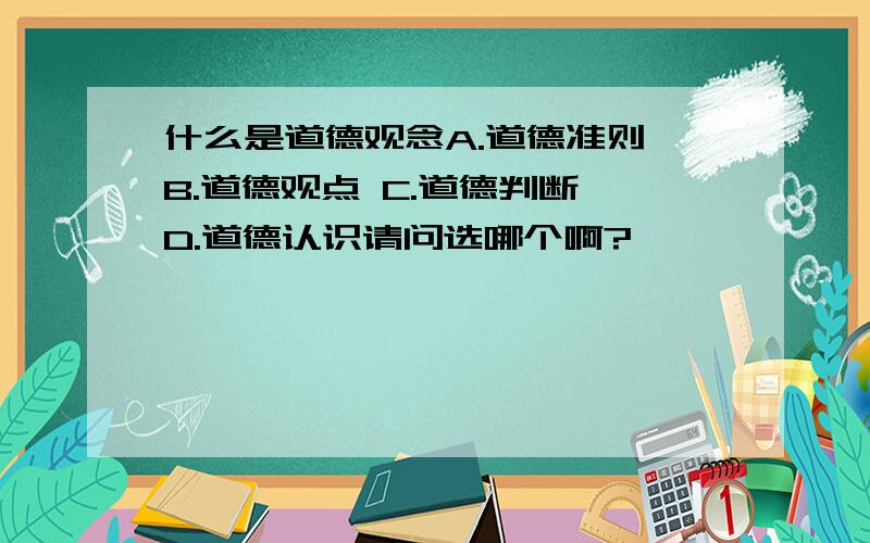 什么是道德观念A.道德准则 B.道德观点 C.道德判断 D.道德认识请问选哪个啊?