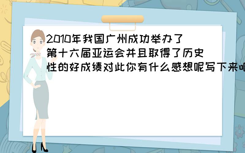 2010年我国广州成功举办了第十六届亚运会并且取得了历史性的好成绩对此你有什么感想呢写下来吧