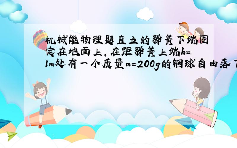 机械能物理题直立的弹簧下端固定在地面上,在距弹簧上端h=1m处有一个质量m=200g的钢球自由落下,落到弹簧上以后弹簧被