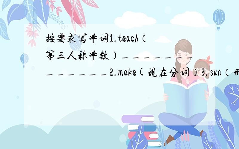 按要求写单词1.teach（第三人称单数）_____________2.make(现在分词）3.sun（形容词）4.re