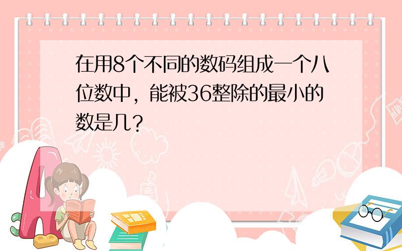 在用8个不同的数码组成一个八位数中，能被36整除的最小的数是几？