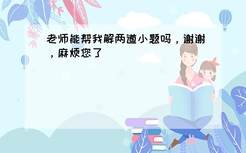 老师能帮我解两道小题吗，谢谢，麻烦您了