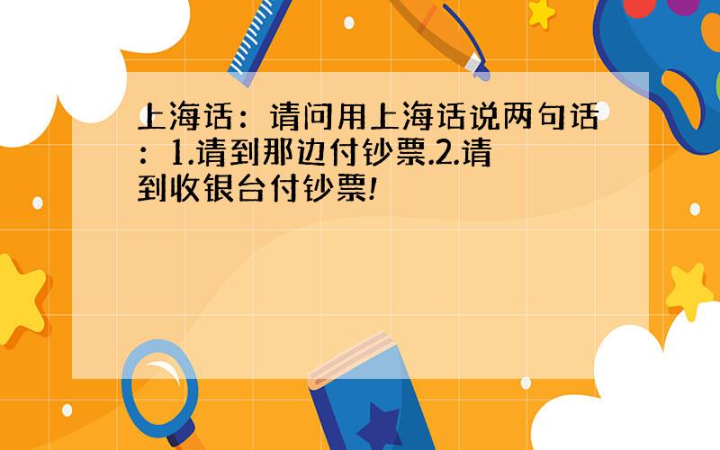 上海话：请问用上海话说两句话：1.请到那边付钞票.2.请到收银台付钞票!