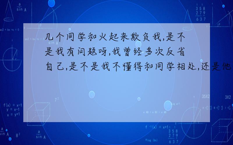 几个同学和火起来欺负我,是不是我有问题呀,我曾经多次反省自己,是不是我不懂得和同学相处,还是他们本来就有问题,是不是小人