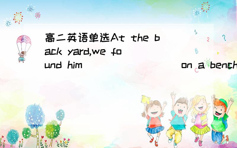 高二英语单选At the back yard,we found him ________ on a bench,with