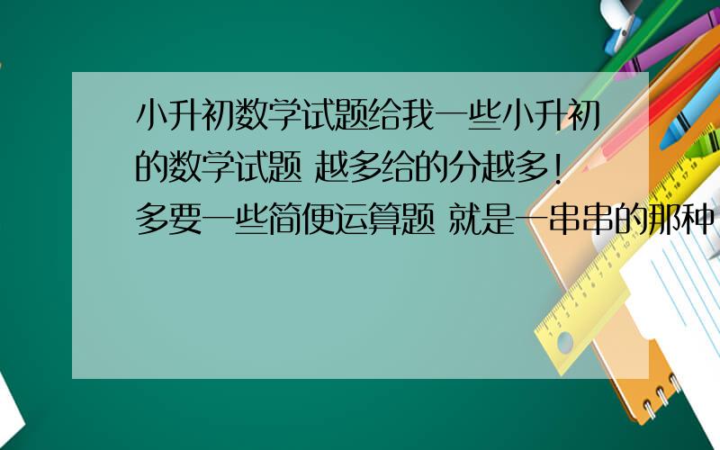 小升初数学试题给我一些小升初的数学试题 越多给的分越多!多要一些简便运算题 就是一串串的那种!最好还有讲解 我分灰常多