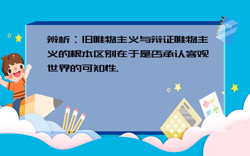 辨析：旧唯物主义与辩证唯物主义的根本区别在于是否承认客观世界的可知性.