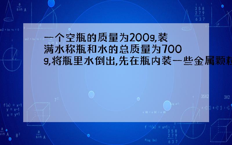 一个空瓶的质量为200g,装满水称瓶和水的总质量为700g,将瓶里水倒出,先在瓶内装一些金属颗粒,称%B