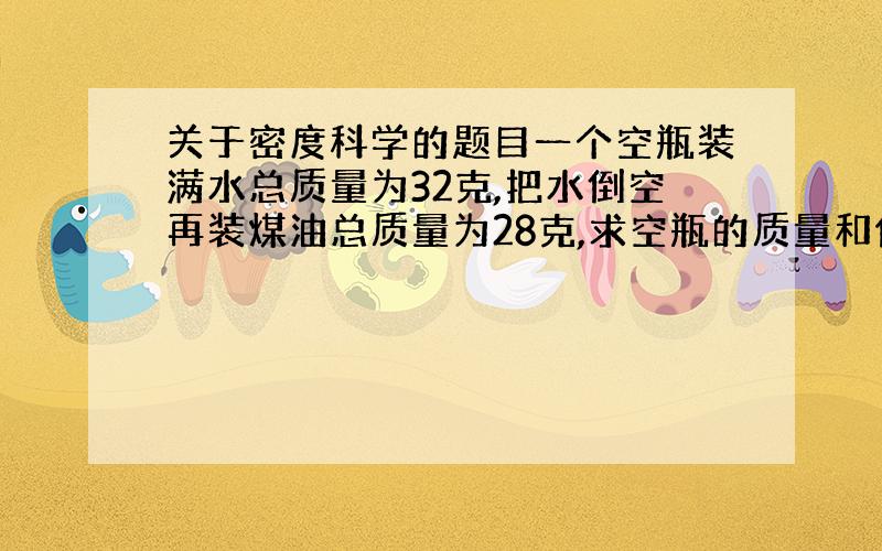 关于密度科学的题目一个空瓶装满水总质量为32克,把水倒空再装煤油总质量为28克,求空瓶的质量和体积.（煤油的密度为0.8