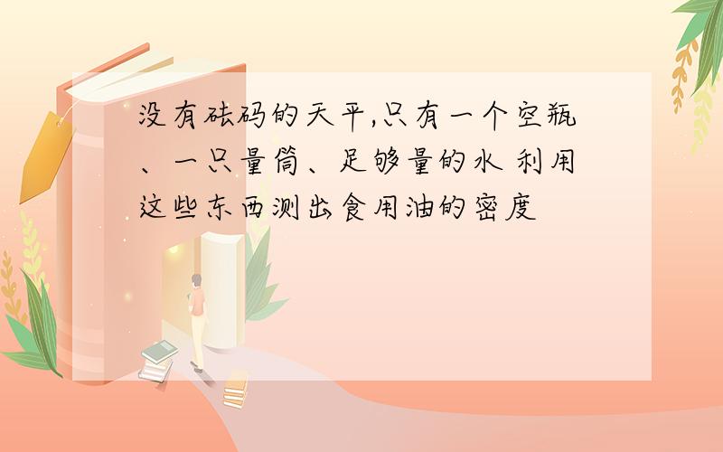 没有砝码的天平,只有一个空瓶、一只量筒、足够量的水 利用这些东西测出食用油的密度