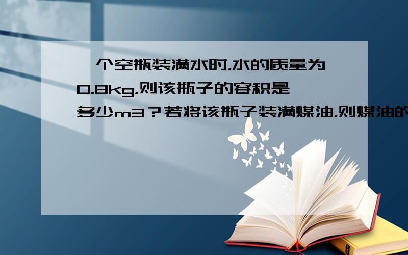 一个空瓶装满水时，水的质量为0.8kg，则该瓶子的容积是多少m3？若将该瓶子装满煤油，则煤油的质量是多少kg？（ρ水=1