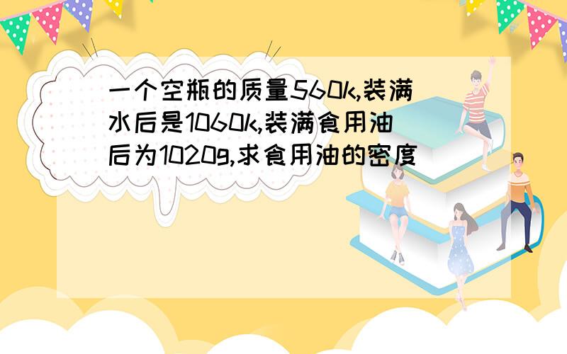 一个空瓶的质量560k,装满水后是1060k,装满食用油后为1020g,求食用油的密度