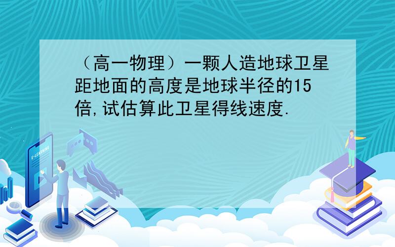 （高一物理）一颗人造地球卫星距地面的高度是地球半径的15倍,试估算此卫星得线速度.