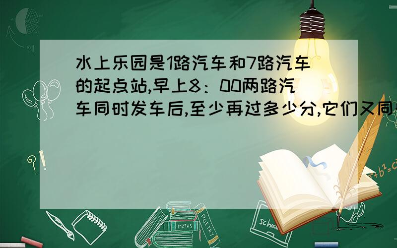 水上乐园是1路汽车和7路汽车的起点站,早上8：00两路汽车同时发车后,至少再过多少分,它们又同时发车?（1路车每隔3分钟