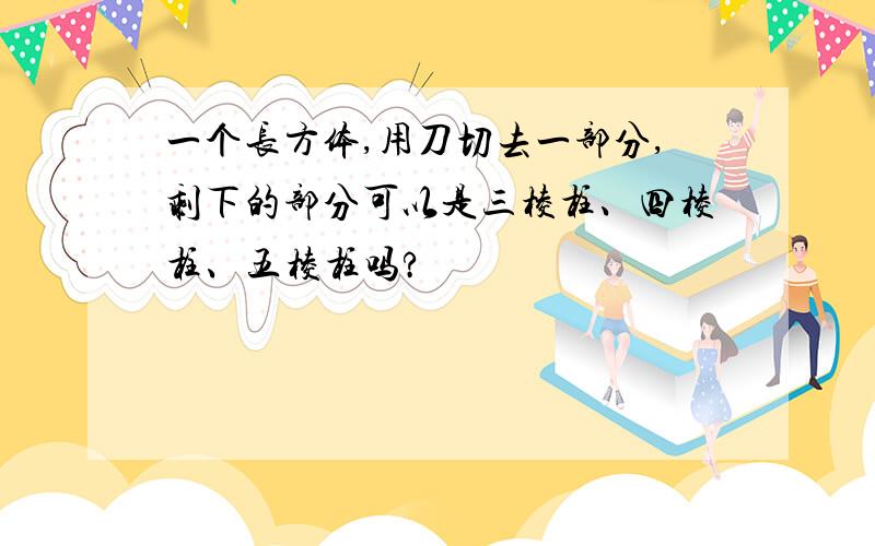 一个长方体,用刀切去一部分,剩下的部分可以是三棱柱、四棱柱、五棱柱吗?