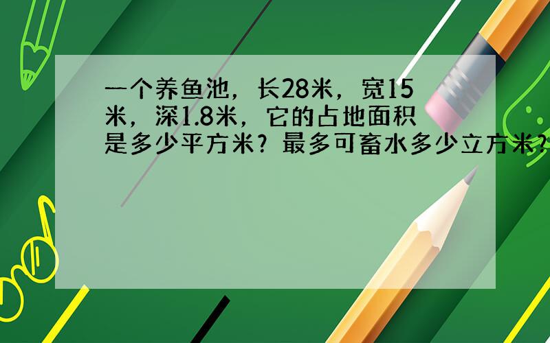 一个养鱼池，长28米，宽15米，深1.8米，它的占地面积是多少平方米？最多可畜水多少立方米？