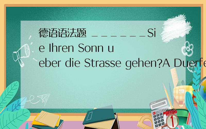 德语语法题 ______Sie Ihren Sonn ueber die Strasse gehen?A Duerfen