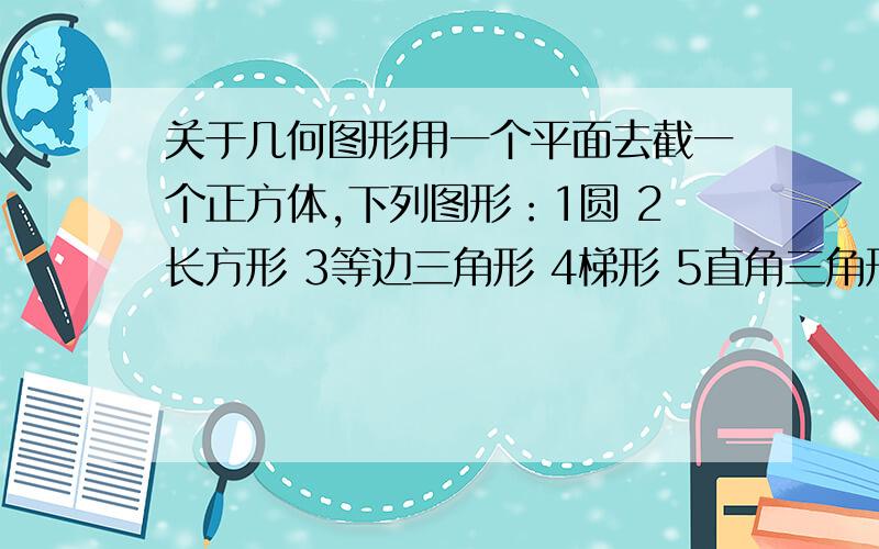 关于几何图形用一个平面去截一个正方体,下列图形：1圆 2长方形 3等边三角形 4梯形 5直角三角形其中不能作为截面的有_