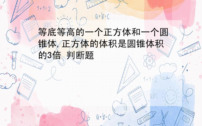 等底等高的一个正方体和一个圆锥体,正方体的体积是圆锥体积的3倍 判断题