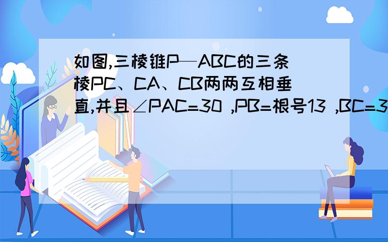 如图,三棱锥P—ABC的三条棱PC、CA、CB两两互相垂直,并且∠PAC=30 ,PB=根号13 ,BC=3.