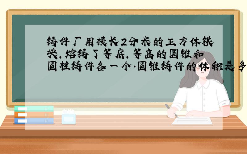 铸件厂用棱长2分米的正方体铁块,熔铸了等底,等高的圆锥和圆柱铸件各一个.圆锥铸件的体积是多少?