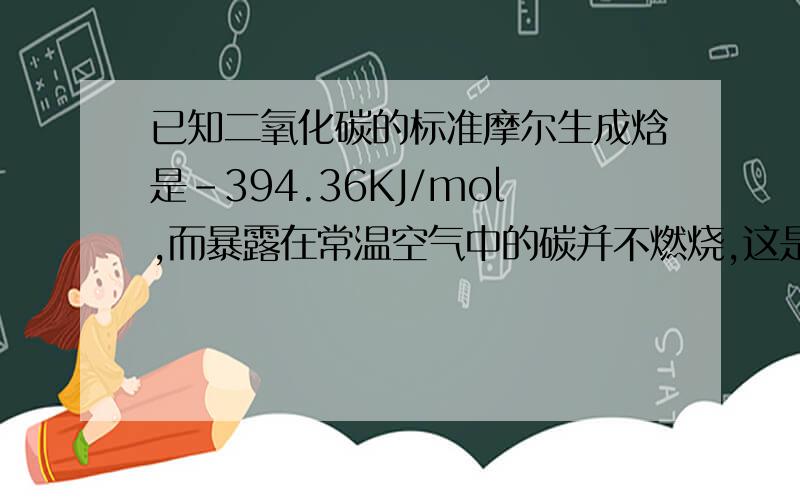 已知二氧化碳的标准摩尔生成焓是-394.36KJ/mol,而暴露在常温空气中的碳并不燃烧,这是因为反应C(s)+O2(g