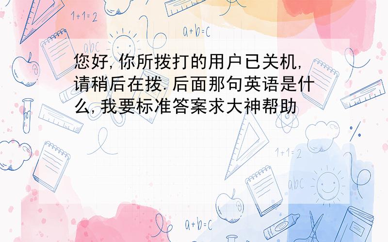 您好,你所拨打的用户已关机,请稍后在拨.后面那句英语是什么,我要标准答案求大神帮助