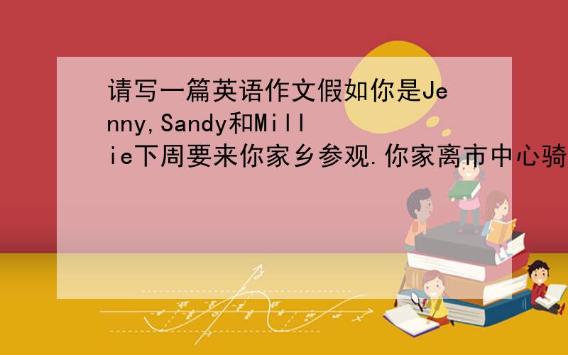 请写一篇英语作文假如你是Jenny,Sandy和Millie下周要来你家乡参观.你家离市中心骑车约20分钟路程,周围有许