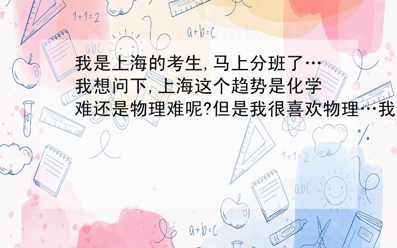 我是上海的考生,马上分班了…我想问下,上海这个趋势是化学难还是物理难呢?但是我很喜欢物理…我应该选哪个呢?