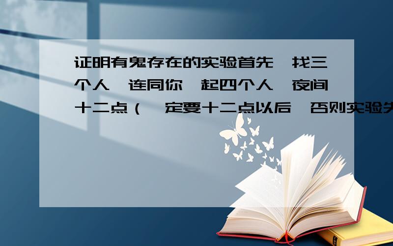 证明有鬼存在的实验首先,找三个人,连同你一起四个人,夜间十二点（一定要十二点以后,否则实验失败）,找一个房间,胆大的可以