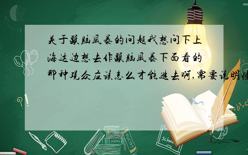 关于头脑风暴的问题我想问下上海这边想去作头脑风暴下面看的那种观众应该怎么才能进去啊,需要说明条件,或者通过说明途径,最好