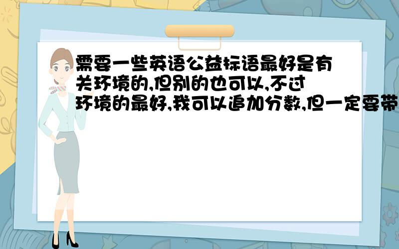 需要一些英语公益标语最好是有关环境的,但别的也可以,不过环境的最好,我可以追加分数,但一定要带中文,.