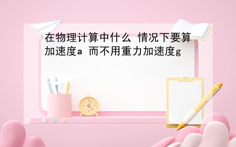 在物理计算中什么 情况下要算加速度a 而不用重力加速度g