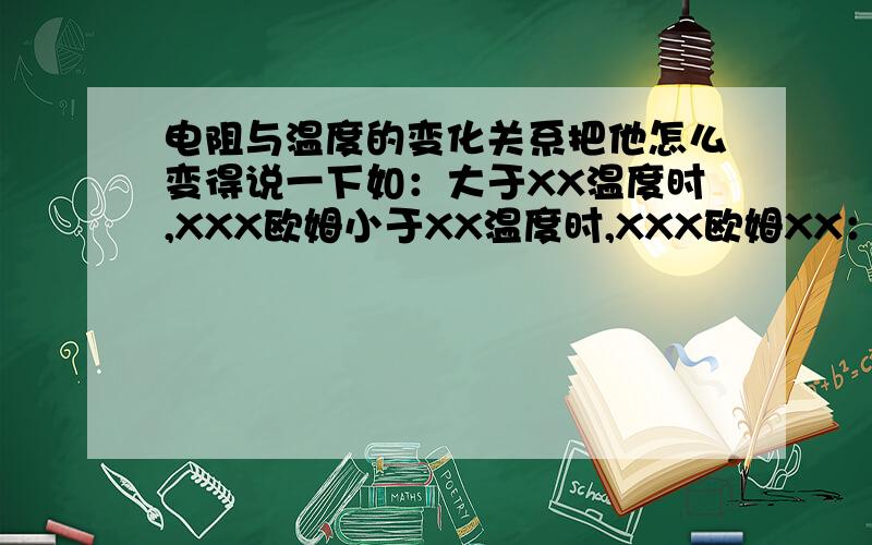 电阻与温度的变化关系把他怎么变得说一下如：大于XX温度时,XXX欧姆小于XX温度时,XXX欧姆XX：临界点（可能是）原因