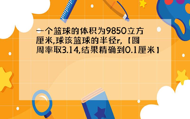 一个篮球的体积为9850立方厘米,球该篮球的半径r,【圆周率取3.14,结果精确到0.1厘米】