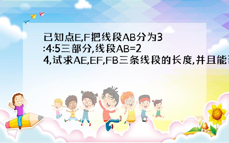 已知点E,F把线段AB分为3:4:5三部分,线段AB=24,试求AE,EF,FB三条线段的长度,并且能否构成三角形?