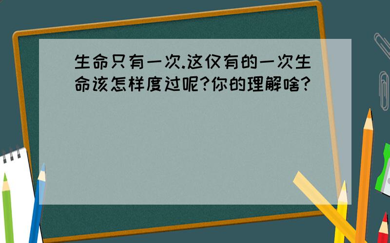 生命只有一次.这仅有的一次生命该怎样度过呢?你的理解啥?