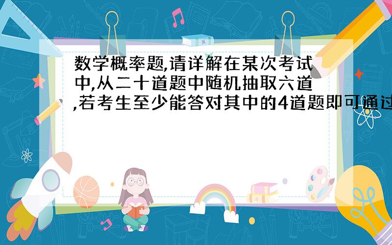 数学概率题,请详解在某次考试中,从二十道题中随机抽取六道,若考生至少能答对其中的4道题即可通过,若至少能答对其中的五道题