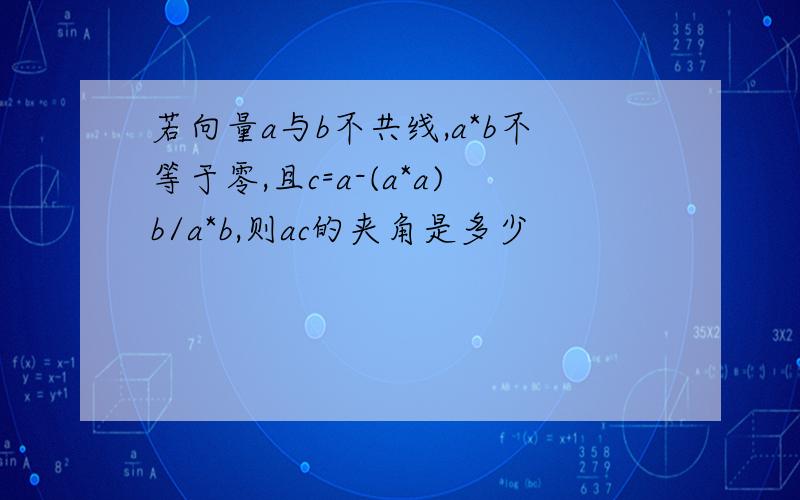 若向量a与b不共线,a*b不等于零,且c=a-(a*a)b/a*b,则ac的夹角是多少