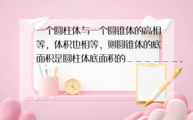 一个圆柱体与一个圆锥体的高相等，体积也相等，则圆锥体的底面积是圆柱体底面积的______．