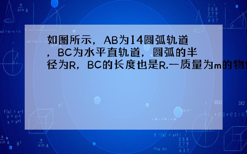 如图所示，AB为14圆弧轨道，BC为水平直轨道，圆弧的半径为R，BC的长度也是R.一质量为m的物体，与两个轨道的动摩擦因