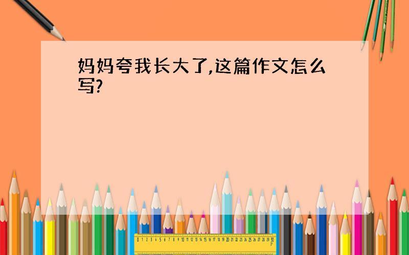 妈妈夸我长大了,这篇作文怎么写?