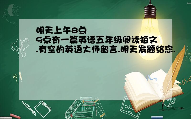 明天上午8点〜9点有一篇英语五年级阅读短文.有空的英语大师留言.明天发题给您.