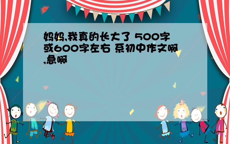 妈妈,我真的长大了 500字或600字左右 系初中作文啊,急啊