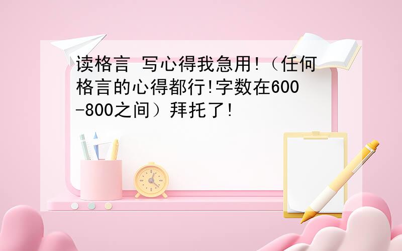 读格言 写心得我急用!（任何格言的心得都行!字数在600-800之间）拜托了!