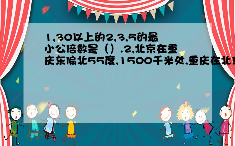 1,30以上的2,3,5的最小公倍数是（）.2,北京在重庆东偏北55度,1500千米处,重庆在北京（）偏（）方向（）度…