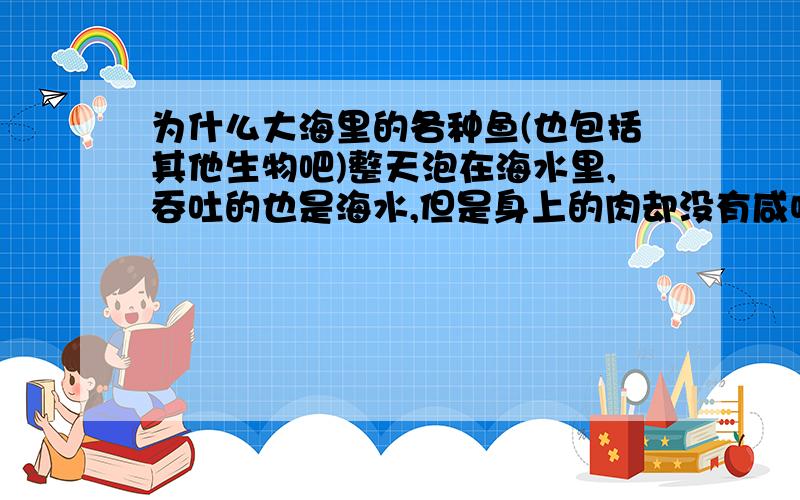 为什么大海里的各种鱼(也包括其他生物吧)整天泡在海水里,吞吐的也是海水,但是身上的肉却没有咸味呢?