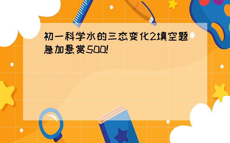 初一科学水的三态变化2填空题急加悬赏500!