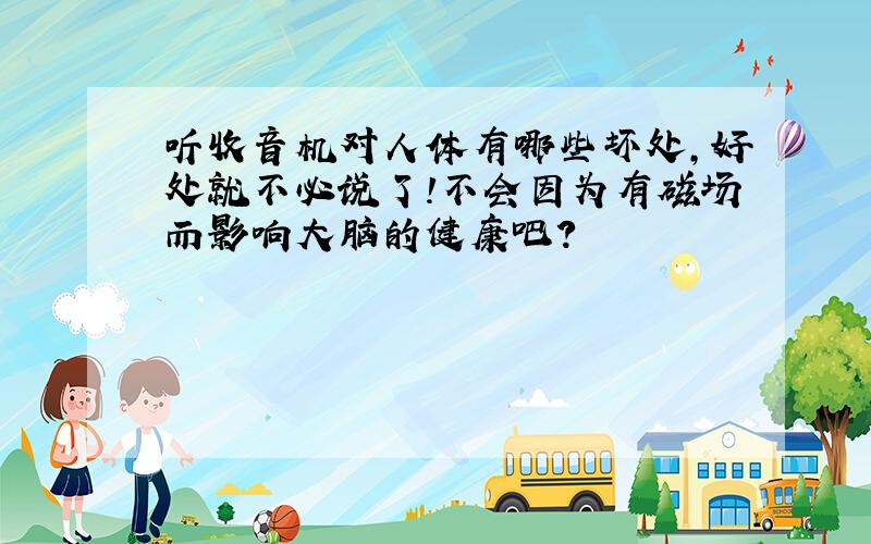 听收音机对人体有哪些坏处,好处就不必说了!不会因为有磁场而影响大脑的健康吧?